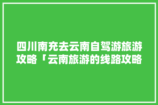 四川南充去云南自驾游旅游攻略「云南旅游的线路攻略图片大全」 四川南充去云南自驾游旅游攻略「云南旅游的线路攻略图片大全」 健康母婴
