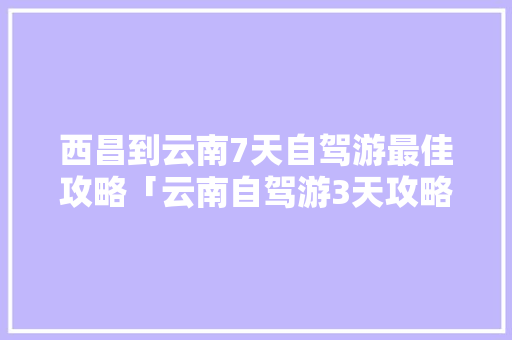西昌到云南7天自驾游最佳攻略「云南自驾游3天攻略」 西昌到云南7天自驾游最佳攻略「云南自驾游3天攻略」 旅游攻略