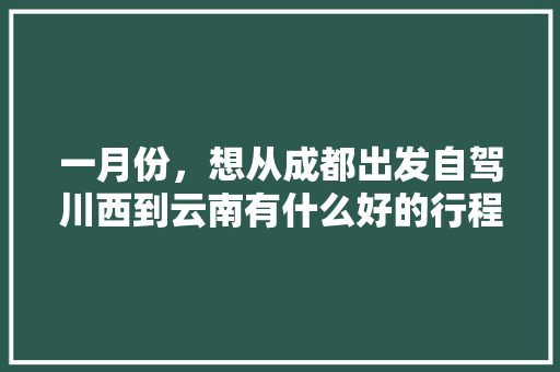一月份，想从成都出发自驾川西到云南有什么好的行程推荐「春节成都到云南自驾游最佳路线推荐」 一月份，想从成都出发自驾川西到云南有什么好的行程推荐「春节成都到云南自驾游最佳路线推荐」 教育法律