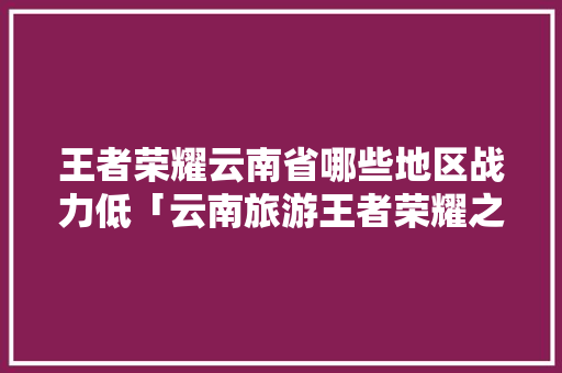 王者荣耀云南省哪些地区战力低「云南旅游王者荣耀之旅」 王者荣耀云南省哪些地区战力低「云南旅游王者荣耀之旅」 时尚穿搭