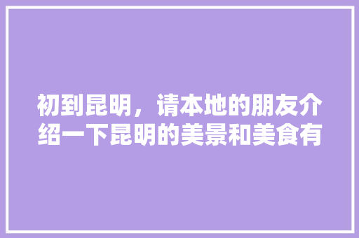 初到昆明，请本地的朋友介绍一下昆明的美景和美食有哪些，在这里呆10天时间「1月份云南旅游景点攻略大全」 初到昆明，请本地的朋友介绍一下昆明的美景和美食有哪些，在这里呆10天时间「1月份云南旅游景点攻略大全」 汽车常识
