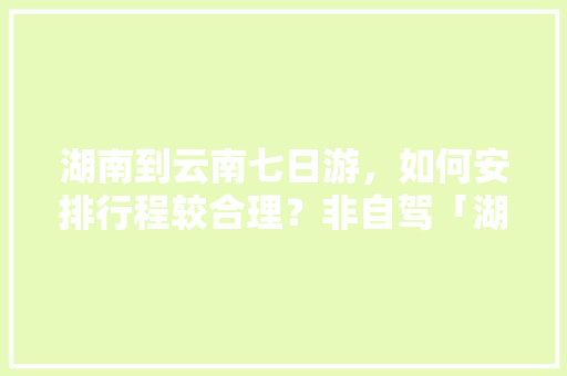 湖南到云南七日游，如何安排行程较合理？非自驾「湖南云南自驾游最佳路线图」 湖南到云南七日游，如何安排行程较合理？非自驾「湖南云南自驾游最佳路线图」 汽车常识