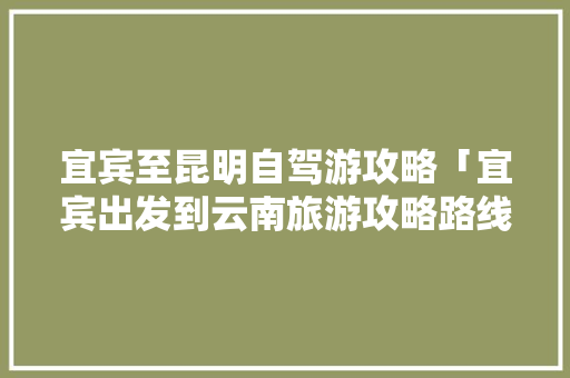 宜宾至昆明自驾游攻略「宜宾出发到云南旅游攻略路线」 宜宾至昆明自驾游攻略「宜宾出发到云南旅游攻略路线」 教育法律