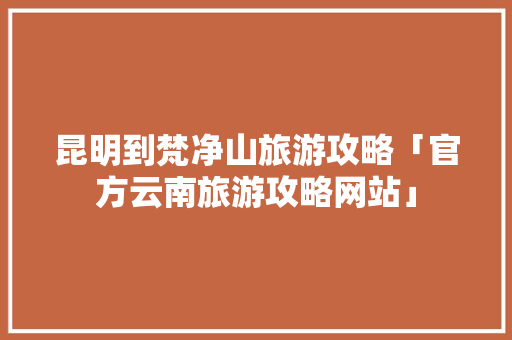 昆明到梵净山旅游攻略「官方云南旅游攻略网站」 昆明到梵净山旅游攻略「官方云南旅游攻略网站」 汽车常识