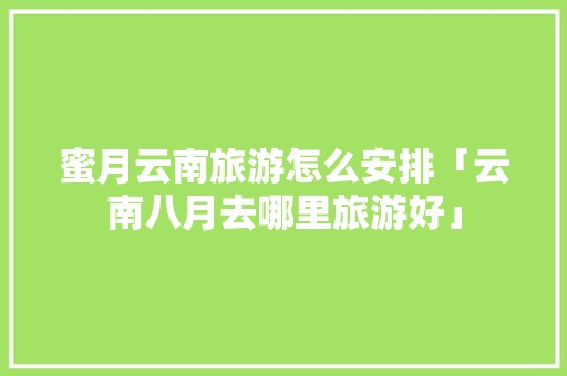 蜜月云南旅游怎么安排「云南八月去哪里旅游好」 蜜月云南旅游怎么安排「云南八月去哪里旅游好」 旅游攻略