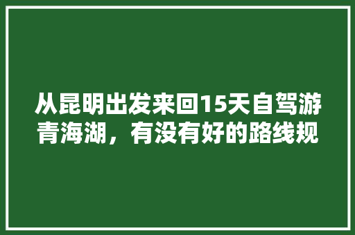 从昆明出发来回15天自驾游青海湖，有没有好的路线规划推荐「青海湖到云南旅游攻略路线」 从昆明出发来回15天自驾游青海湖，有没有好的路线规划推荐「青海湖到云南旅游攻略路线」 汽车常识