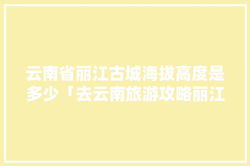 云南省丽江古城海拔高度是多少「去云南旅游攻略丽江古城怎么走」 云南省丽江古城海拔高度是多少「去云南旅游攻略丽江古城怎么走」 美食菜谱