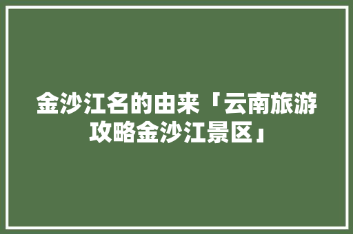 金沙江名的由来「云南旅游攻略金沙江景区」 金沙江名的由来「云南旅游攻略金沙江景区」 美食菜谱