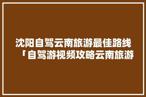 沈阳自驾云南旅游最佳路线「自驾游视频攻略云南旅游线路」 沈阳自驾云南旅游最佳路线「自驾游视频攻略云南旅游线路」 汽车常识