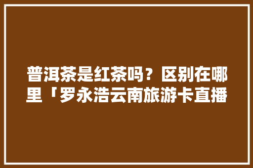 普洱茶是红茶吗？区别在哪里「罗永浩云南旅游卡直播」 普洱茶是红茶吗？区别在哪里「罗永浩云南旅游卡直播」 汽车常识
