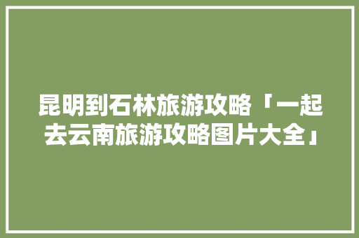昆明到石林旅游攻略「一起去云南旅游攻略图片大全」 昆明到石林旅游攻略「一起去云南旅游攻略图片大全」 旅游攻略