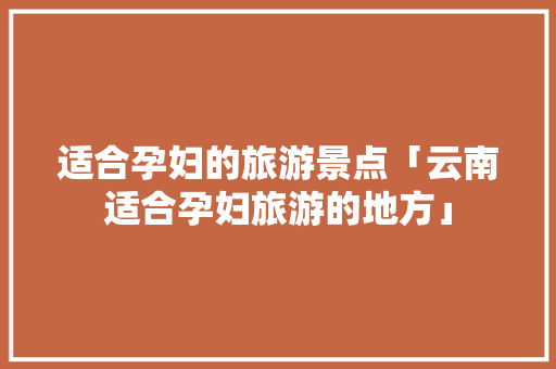 适合孕妇的旅游景点「云南适合孕妇旅游的地方」 适合孕妇的旅游景点「云南适合孕妇旅游的地方」 时尚穿搭