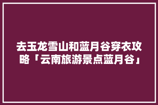 去玉龙雪山和蓝月谷穿衣攻略「云南旅游景点蓝月谷」 去玉龙雪山和蓝月谷穿衣攻略「云南旅游景点蓝月谷」 汽车常识