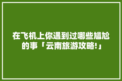在飞机上你遇到过哪些尴尬的事「云南旅游攻略!」 在飞机上你遇到过哪些尴尬的事「云南旅游攻略!」 美食菜谱