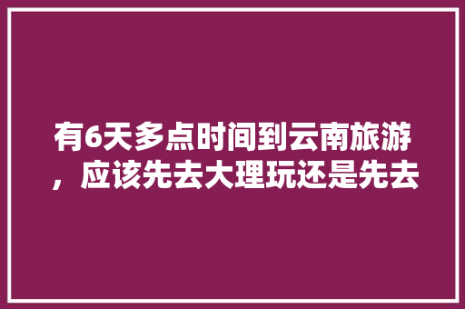 有6天多点时间到云南旅游，应该先去大理玩还是先去丽江玩「云南旅游三天攻略大理景区」 有6天多点时间到云南旅游，应该先去大理玩还是先去丽江玩「云南旅游三天攻略大理景区」 时尚穿搭