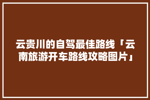云贵川的自驾最佳路线「云南旅游开车路线攻略图片」 云贵川的自驾最佳路线「云南旅游开车路线攻略图片」 手机电脑