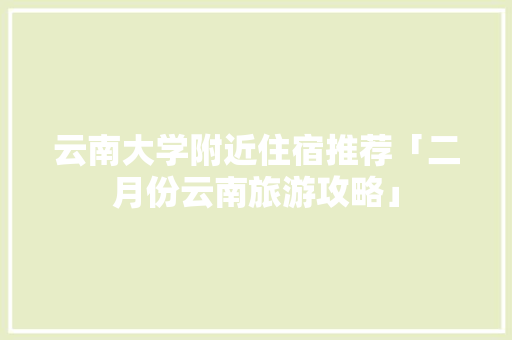 云南大学附近住宿推荐「二月份云南旅游攻略」 云南大学附近住宿推荐「二月份云南旅游攻略」 时尚穿搭