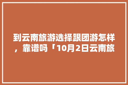 到云南旅游选择跟团游怎样，靠谱吗「10月2日云南旅游攻略图」 到云南旅游选择跟团游怎样，靠谱吗「10月2日云南旅游攻略图」 汽车常识