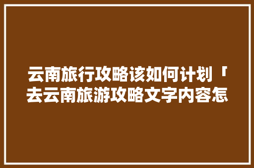 云南旅行攻略该如何计划「去云南旅游攻略文字内容怎么写」 云南旅行攻略该如何计划「去云南旅游攻略文字内容怎么写」 旅游攻略