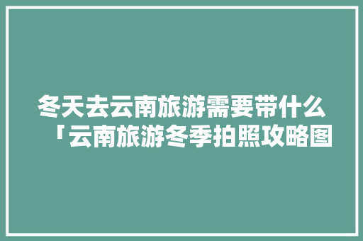 冬天去云南旅游需要带什么「云南旅游冬季拍照攻略图片」 冬天去云南旅游需要带什么「云南旅游冬季拍照攻略图片」 手机电脑