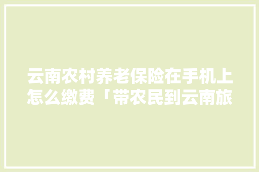 云南农村养老保险在手机上怎么缴费「带农民到云南旅游攻略图片」 云南农村养老保险在手机上怎么缴费「带农民到云南旅游攻略图片」 手机电脑