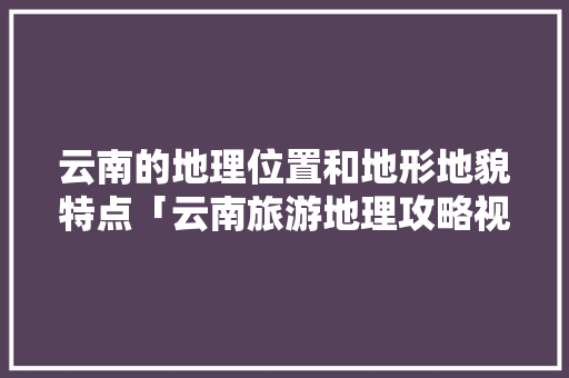 云南的地理位置和地形地貌特点「云南旅游地理攻略视频讲解」 云南的地理位置和地形地貌特点「云南旅游地理攻略视频讲解」 旅游攻略