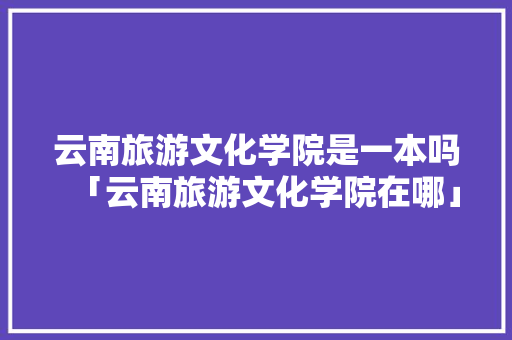 云南旅游文化学院是一本吗「云南旅游文化学院在哪」 云南旅游文化学院是一本吗「云南旅游文化学院在哪」 时尚穿搭