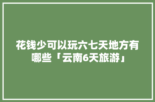 花钱少可以玩六七天地方有哪些「云南6天旅游」 花钱少可以玩六七天地方有哪些「云南6天旅游」 时尚穿搭