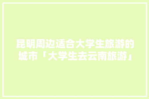 昆明周边适合大学生旅游的城市「大学生去云南旅游」 昆明周边适合大学生旅游的城市「大学生去云南旅游」 旅游攻略
