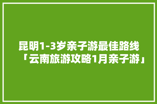 昆明1-3岁亲子游最佳路线「云南旅游攻略1月亲子游」 昆明1-3岁亲子游最佳路线「云南旅游攻略1月亲子游」 时尚穿搭
