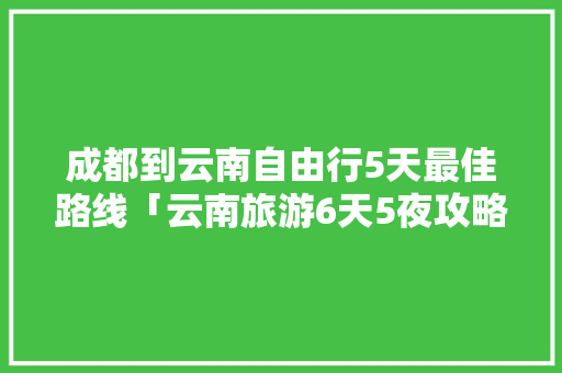 成都到云南自由行5天最佳路线「云南旅游6天5夜攻略图片」 成都到云南自由行5天最佳路线「云南旅游6天5夜攻略图片」 美食菜谱