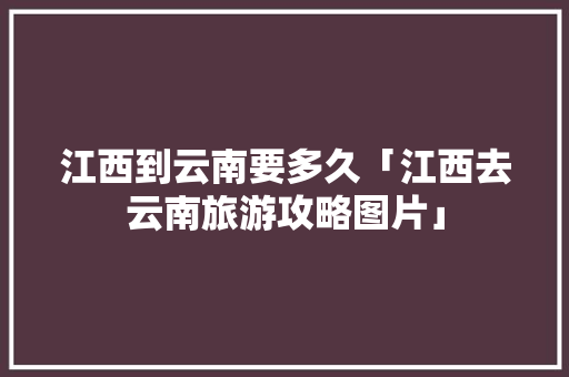 江西到云南要多久「江西去云南旅游攻略图片」 江西到云南要多久「江西去云南旅游攻略图片」 美食菜谱