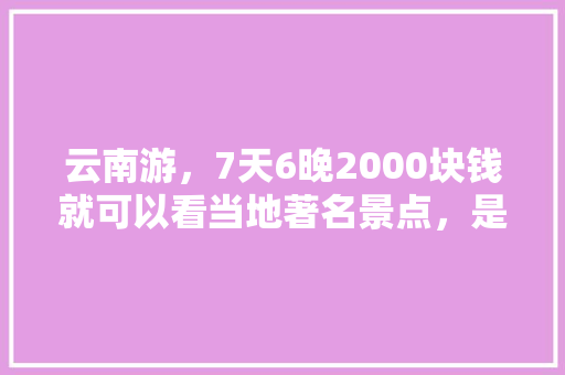 云南游，7天6晚2000块钱就可以看当地著名景点，是真是假「云南旅游攻略省钱吗现在」 云南游，7天6晚2000块钱就可以看当地著名景点，是真是假「云南旅游攻略省钱吗现在」 美食菜谱