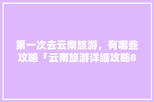 第一次去云南旅游，有哪些攻略「云南旅游详细攻略8月份」 第一次去云南旅游，有哪些攻略「云南旅游详细攻略8月份」 旅游攻略
