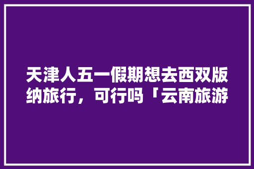 天津人五一假期想去西双版纳旅行，可行吗「云南旅游攻略腾冲自由行攻略」 天津人五一假期想去西双版纳旅行，可行吗「云南旅游攻略腾冲自由行攻略」 教育法律