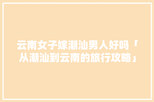 云南女子嫁潮汕男人好吗「从潮汕到云南的旅行攻略」 云南女子嫁潮汕男人好吗「从潮汕到云南的旅行攻略」 旅游攻略