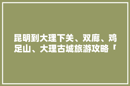 昆明到大理下关、双廊、鸡足山、大理古城旅游攻略「云南旅游团购物一般去什么地方」 昆明到大理下关、双廊、鸡足山、大理古城旅游攻略「云南旅游团购物一般去什么地方」 时尚穿搭