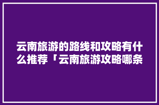 云南旅游的路线和攻略有什么推荐「云南旅游攻略哪条线路最好」 云南旅游的路线和攻略有什么推荐「云南旅游攻略哪条线路最好」 健康母婴