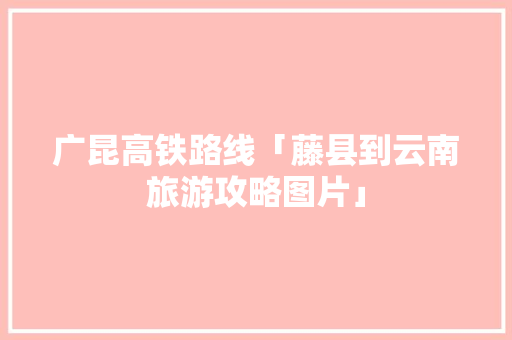 广昆高铁路线「藤县到云南旅游攻略图片」 广昆高铁路线「藤县到云南旅游攻略图片」 教育法律
