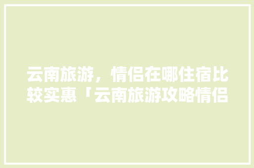 云南旅游，情侣在哪住宿比较实惠「云南旅游攻略情侣必去的地方」 云南旅游，情侣在哪住宿比较实惠「云南旅游攻略情侣必去的地方」 旅游攻略
