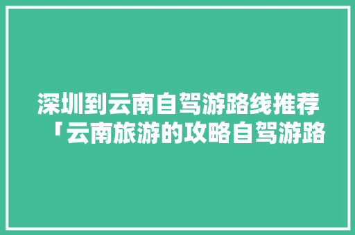 深圳到云南自驾游路线推荐「云南旅游的攻略自驾游路线」 深圳到云南自驾游路线推荐「云南旅游的攻略自驾游路线」 时尚穿搭