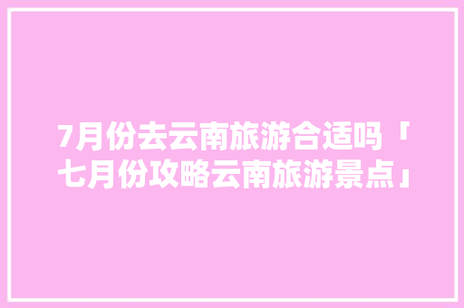 7月份去云南旅游合适吗「七月份攻略云南旅游景点」 7月份去云南旅游合适吗「七月份攻略云南旅游景点」 时尚穿搭