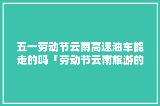 五一劳动节云南高速油车能走的吗「劳动节云南旅游的地方」 五一劳动节云南高速油车能走的吗「劳动节云南旅游的地方」 健康母婴