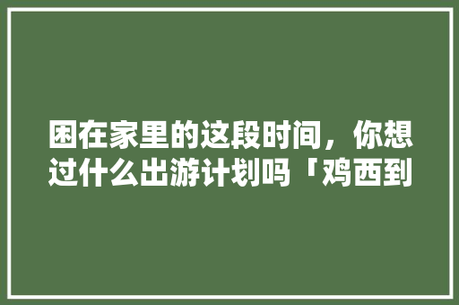 困在家里的这段时间，你想过什么出游计划吗「鸡西到云南旅游攻略路线」 困在家里的这段时间，你想过什么出游计划吗「鸡西到云南旅游攻略路线」 教育法律