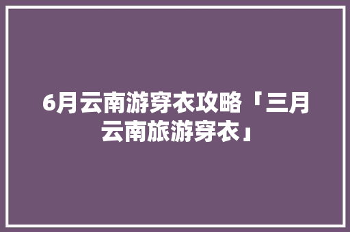 6月云南游穿衣攻略「三月云南旅游穿衣」 6月云南游穿衣攻略「三月云南旅游穿衣」 时尚穿搭