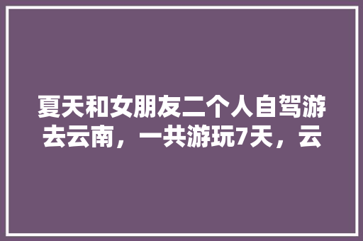 夏天和女朋友二个人自驾游去云南，一共游玩7天，云南有什么好的景点和攻略推荐「去云南旅游景点攻略夏季」 夏天和女朋友二个人自驾游去云南，一共游玩7天，云南有什么好的景点和攻略推荐「去云南旅游景点攻略夏季」 健康母婴