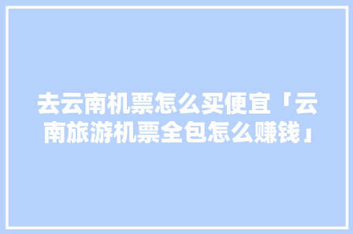 去云南机票怎么买便宜「云南旅游机票全包怎么赚钱」 去云南机票怎么买便宜「云南旅游机票全包怎么赚钱」 时尚穿搭