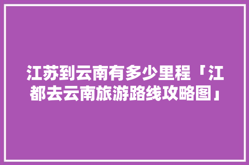 江苏到云南有多少里程「江都去云南旅游路线攻略图」 江苏到云南有多少里程「江都去云南旅游路线攻略图」 旅游攻略
