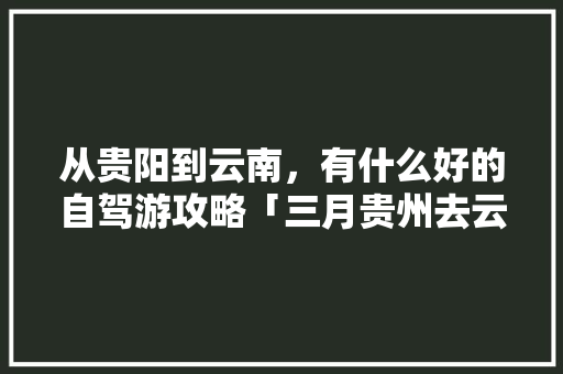 从贵阳到云南，有什么好的自驾游攻略「三月贵州去云南旅游攻略图」 从贵阳到云南，有什么好的自驾游攻略「三月贵州去云南旅游攻略图」 健康母婴