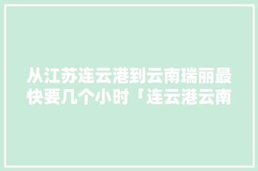 从江苏连云港到云南瑞丽最快要几个小时「连云港云南旅行」 从江苏连云港到云南瑞丽最快要几个小时「连云港云南旅行」 教育法律